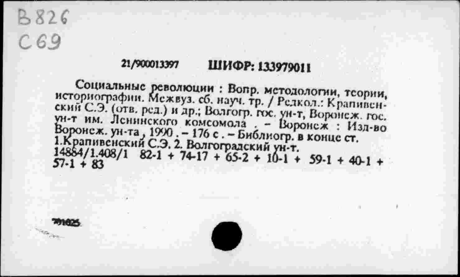 ﻿М2С
С 63
21/900013397 ШИФР: 1X3979011
Социальные революции : Вопр. методологии тсопии .”ауч- * / <’«кЯ<р’Ж7: СКИИ С.3. (ОТВ. рсд.) и др.; Волгогр. пос. ун-т. Воронеж Гог ^-Т им. Ленинского комсомола . - Во^неж Изл^о
574 У«08^1 82 1 + 7447 + 65-2 * * 594 + 40"1 +